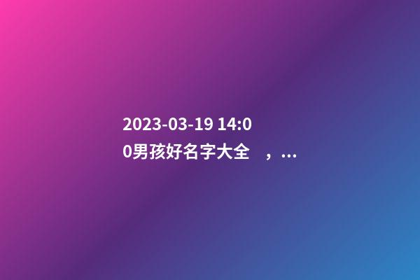 2023-03-19 14:00男孩好名字大全，要帶五行八字的哦